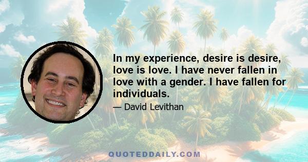 In my experience, desire is desire, love is love. I have never fallen in love with a gender. I have fallen for individuals.