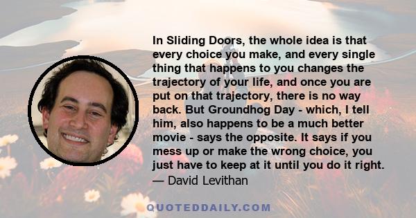 In Sliding Doors, the whole idea is that every choice you make, and every single thing that happens to you changes the trajectory of your life, and once you are put on that trajectory, there is no way back. But