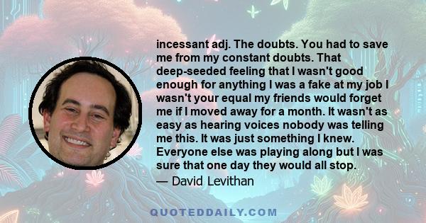 incessant adj. The doubts. You had to save me from my constant doubts. That deep-seeded feeling that I wasn't good enough for anything I was a fake at my job I wasn't your equal my friends would forget me if I moved