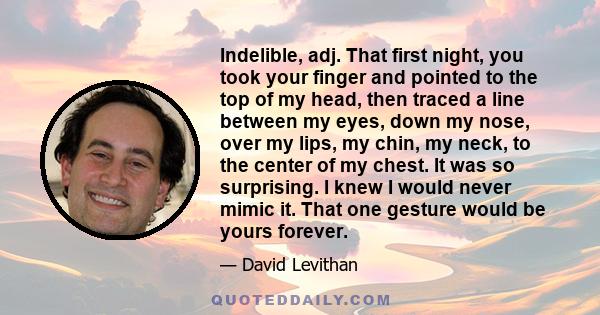 Indelible, adj. That first night, you took your finger and pointed to the top of my head, then traced a line between my eyes, down my nose, over my lips, my chin, my neck, to the center of my chest. It was so