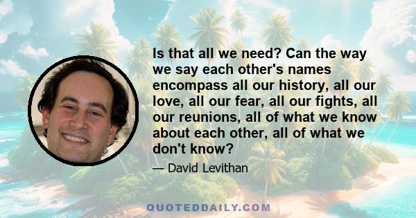 Is that all we need? Can the way we say each other's names encompass all our history, all our love, all our fear, all our fights, all our reunions, all of what we know about each other, all of what we don't know?