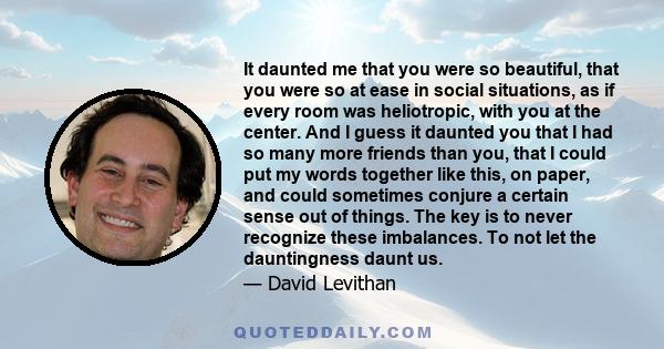 It daunted me that you were so beautiful, that you were so at ease in social situations, as if every room was heliotropic, with you at the center. And I guess it daunted you that I had so many more friends than you,