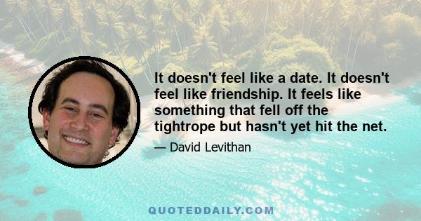 It doesn't feel like a date. It doesn't feel like friendship. It feels like something that fell off the tightrope but hasn't yet hit the net.