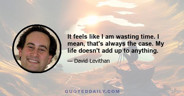 It feels like I am wasting time. I mean, that's always the case. My life doesn't add up to anything.