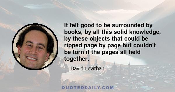 It felt good to be surrounded by books, by all this solid knowledge, by these objects that could be ripped page by page but couldn't be torn if the pages all held together.