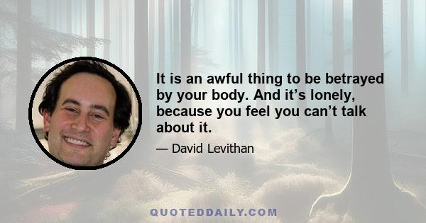 It is an awful thing to be betrayed by your body. And it's lonely, because you feel you can't talk about it. You feel it's something between you and the body. You feel it's a battle you will never win . . . and yet you