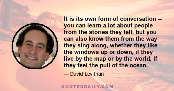 It is its own form of conversation -- you can learn a lot about people from the stories they tell, but you can also know them from the way they sing along, whether they like the windows up or down, if they live by the