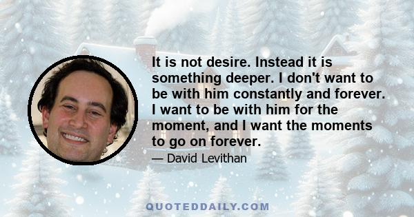 It is not desire. Instead it is something deeper. I don't want to be with him constantly and forever. I want to be with him for the moment, and I want the moments to go on forever.