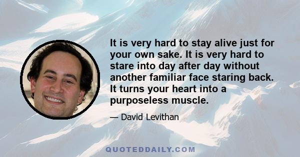 It is very hard to stay alive just for your own sake. It is very hard to stare into day after day without another familiar face staring back. It turns your heart into a purposeless muscle.