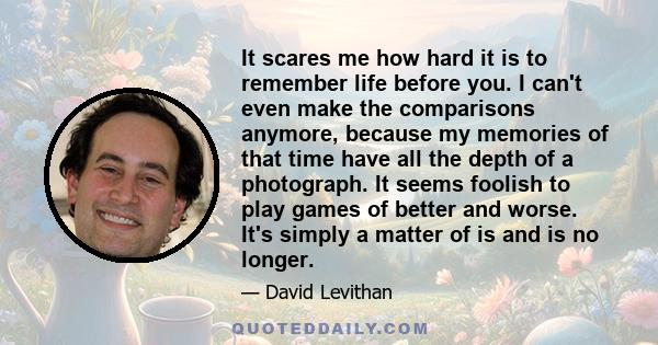 It scares me how hard it is to remember life before you. I can't even make the comparisons anymore, because my memories of that time have all the depth of a photograph. It seems foolish to play games of better and