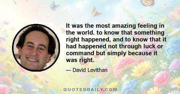 It was the most amazing feeling in the world. to know that something right happened, and to know that it had happened not through luck or command but simply because it was right.