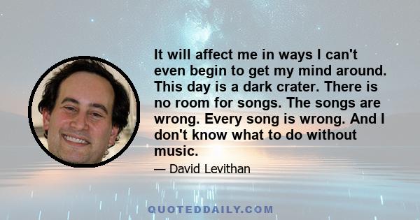 It will affect me in ways I can't even begin to get my mind around. This day is a dark crater. There is no room for songs. The songs are wrong. Every song is wrong. And I don't know what to do without music.