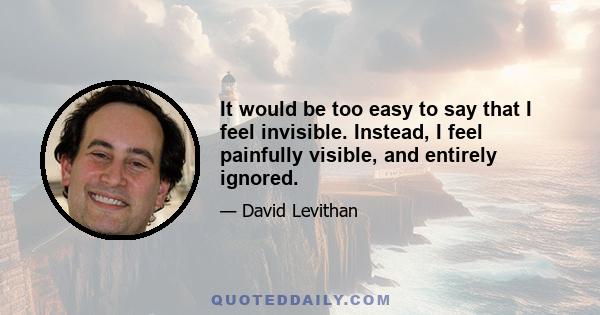 It would be too easy to say that I feel invisible. Instead, I feel painfully visible, and entirely ignored.