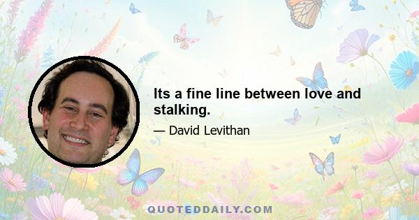 Its a fine line between love and stalking.