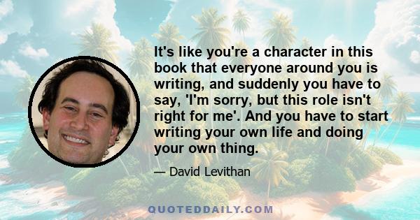 It's like you're a character in this book that everyone around you is writing, and suddenly you have to say, 'I'm sorry, but this role isn't right for me'. And you have to start writing your own life and doing your own