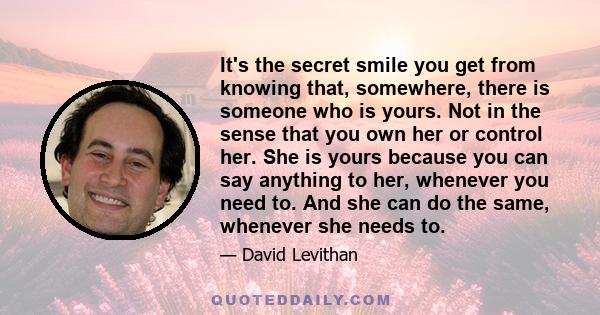 It's the secret smile you get from knowing that, somewhere, there is someone who is yours. Not in the sense that you own her or control her. She is yours because you can say anything to her, whenever you need to. And