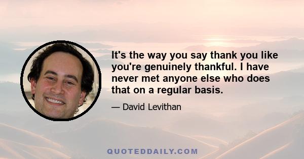 It's the way you say thank you like you're genuinely thankful. I have never met anyone else who does that on a regular basis.