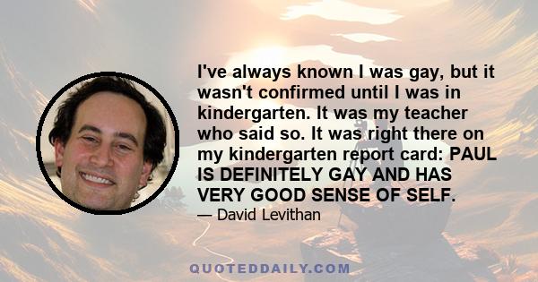 I've always known I was gay, but it wasn't confirmed until I was in kindergarten. It was my teacher who said so. It was right there on my kindergarten report card: PAUL IS DEFINITELY GAY AND HAS VERY GOOD SENSE OF SELF.