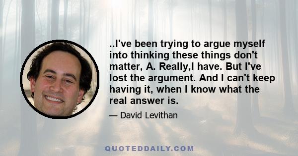 ..I've been trying to argue myself into thinking these things don't matter, A. Really,I have. But I've lost the argument. And I can't keep having it, when I know what the real answer is.