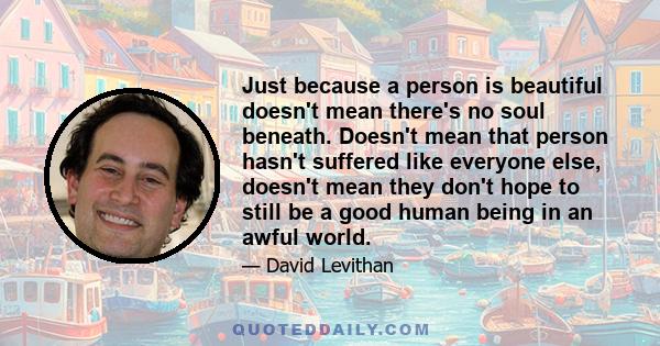 Just because a person is beautiful doesn't mean there's no soul beneath. Doesn't mean that person hasn't suffered like everyone else, doesn't mean they don't hope to still be a good human being in an awful world.