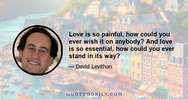 Love is so painful, how could you ever wish it on anybody? And love is so essential, how could you ever stand in its way?