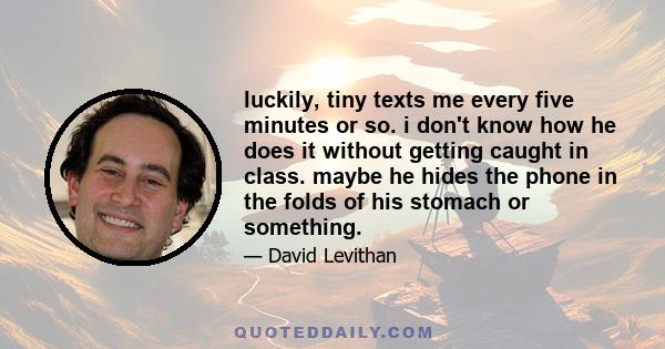 luckily, tiny texts me every five minutes or so. i don't know how he does it without getting caught in class. maybe he hides the phone in the folds of his stomach or something.