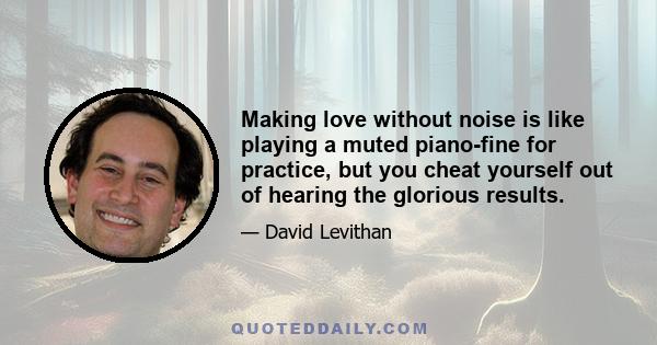 Making love without noise is like playing a muted piano-fine for practice, but you cheat yourself out of hearing the glorious results.