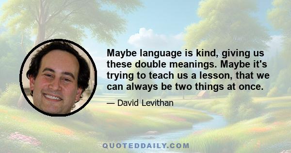 Maybe language is kind, giving us these double meanings. Maybe it's trying to teach us a lesson, that we can always be two things at once.