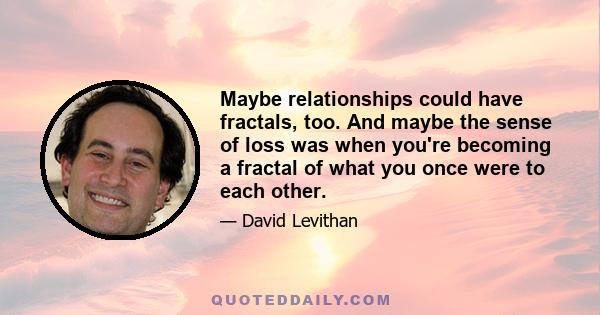 Maybe relationships could have fractals, too. And maybe the sense of loss was when you're becoming a fractal of what you once were to each other.