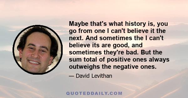 Maybe that's what history is, you go from one I can't believe it the next. And sometimes the I can't believe its are good, and sometimes they're bad. But the sum total of positive ones always outweighs the negative ones.