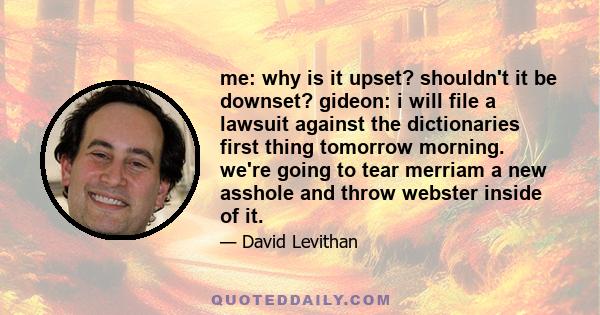 me: why is it upset? shouldn't it be downset? gideon: i will file a lawsuit against the dictionaries first thing tomorrow morning. we're going to tear merriam a new asshole and throw webster inside of it.