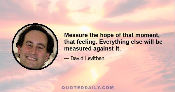 Measure the hope of that moment, that feeling. Everything else will be measured against it.