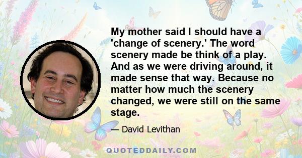 My mother said I should have a 'change of scenery.' The word scenery made be think of a play. And as we were driving around, it made sense that way. Because no matter how much the scenery changed, we were still on the