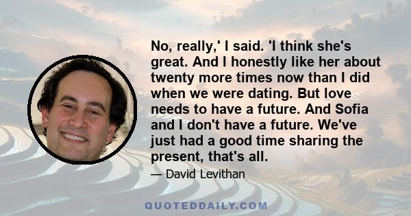 No, really,' I said. 'I think she's great. And I honestly like her about twenty more times now than I did when we were dating. But love needs to have a future. And Sofia and I don't have a future. We've just had a good