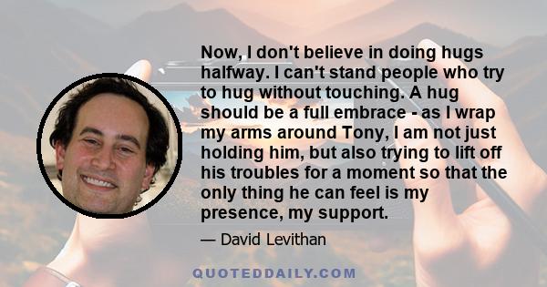 Now, I don't believe in doing hugs halfway. I can't stand people who try to hug without touching. A hug should be a full embrace - as I wrap my arms around Tony, I am not just holding him, but also trying to lift off