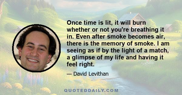 Once time is lit, it will burn whether or not you're breathing it in. Even after smoke becomes air, there is the memory of smoke. I am seeing as if by the light of a match, a glimpse of my life and having it feel right.