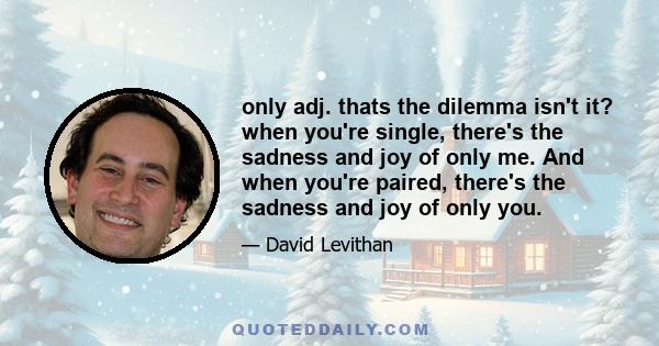 only adj. thats the dilemma isn't it? when you're single, there's the sadness and joy of only me. And when you're paired, there's the sadness and joy of only you.