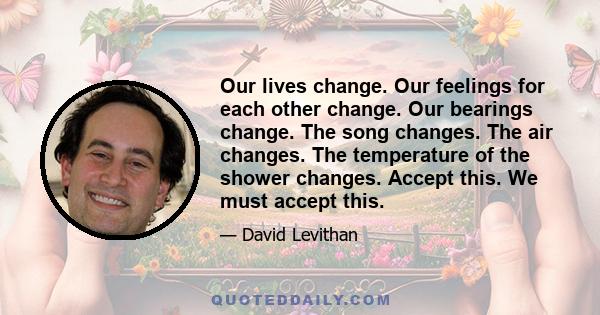 Our lives change. Our feelings for each other change. Our bearings change. The song changes. The air changes. The temperature of the shower changes. Accept this. We must accept this.