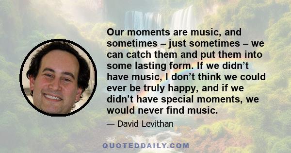 Our moments are music, and sometimes – just sometimes – we can catch them and put them into some lasting form. If we didn’t have music, I don’t think we could ever be truly happy, and if we didn’t have special moments,