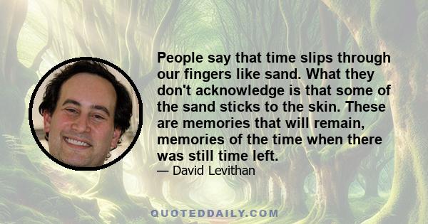 People say that time slips through our fingers like sand. What they don't acknowledge is that some of the sand sticks to the skin. These are memories that will remain, memories of the time when there was still time left.