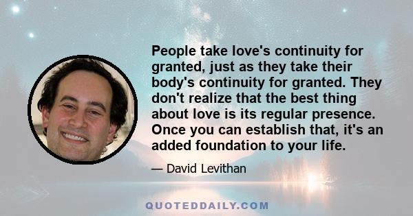 People take love's continuity for granted, just as they take their body's continuity for granted. They don't realize that the best thing about love is its regular presence. Once you can establish that, it's an added