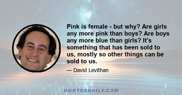 Pink is female - but why? Are girls any more pink than boys? Are boys any more blue than girls? It's something that has been sold to us, mostly so other things can be sold to us.