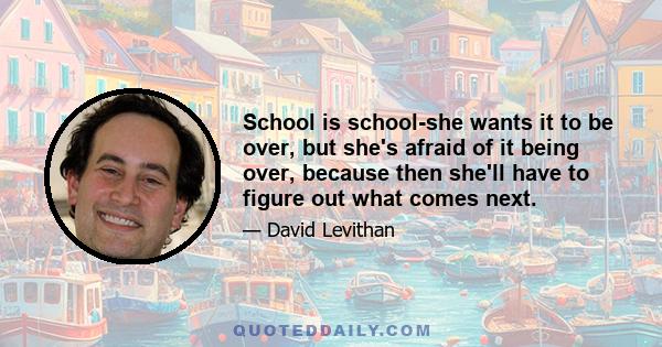 School is school-she wants it to be over, but she's afraid of it being over, because then she'll have to figure out what comes next.