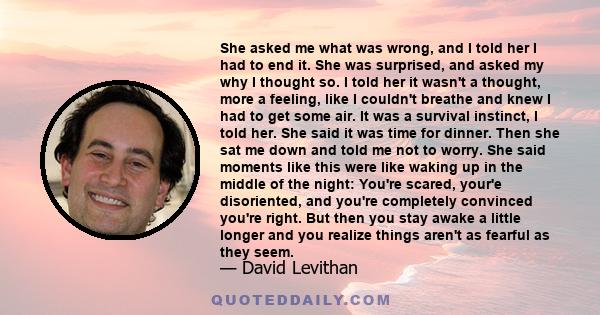 She asked me what was wrong, and I told her I had to end it. She was surprised, and asked my why I thought so. I told her it wasn't a thought, more a feeling, like I couldn't breathe and knew I had to get some air. It