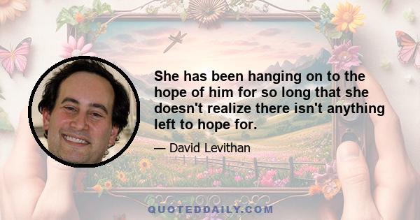 She has been hanging on to the hope of him for so long that she doesn't realize there isn't anything left to hope for.