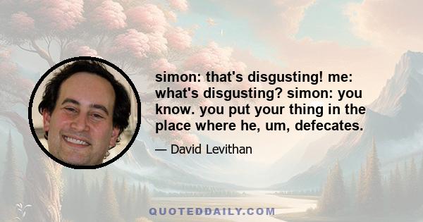 simon: that's disgusting! me: what's disgusting? simon: you know. you put your thing in the place where he, um, defecates.