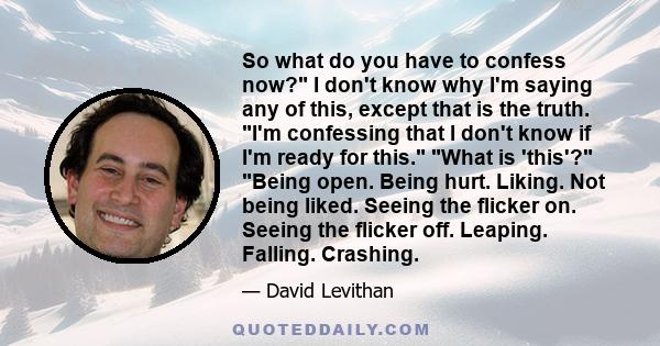 So what do you have to confess now? I don't know why I'm saying any of this, except that is the truth. I'm confessing that I don't know if I'm ready for this. What is 'this'? Being open. Being hurt. Liking. Not being