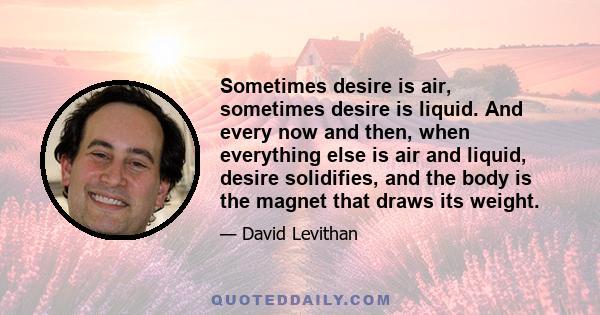 Sometimes desire is air, sometimes desire is liquid. And every now and then, when everything else is air and liquid, desire solidifies, and the body is the magnet that draws its weight.