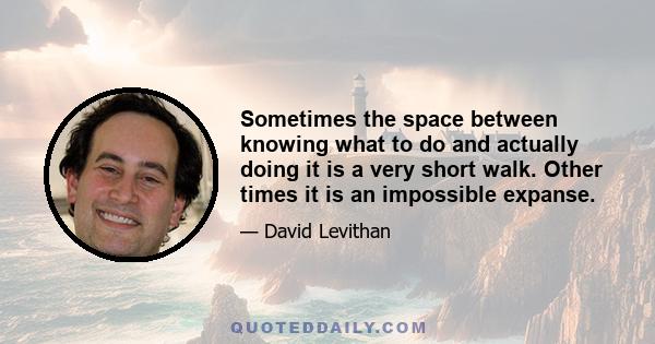 Sometimes the space between knowing what to do and actually doing it is a very short walk. Other times it is an impossible expanse.