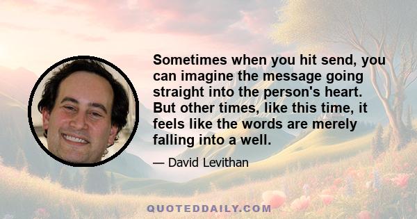 Sometimes when you hit send, you can imagine the message going straight into the person's heart. But other times, like this time, it feels like the words are merely falling into a well.